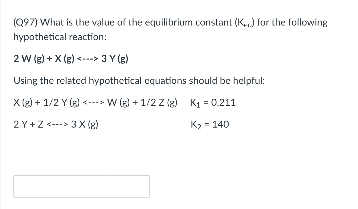 (Q97) What is the value of the equilibrium constant (Keg) for the following
hypothetical reaction:
2 W (g) + X (g) <---> 3 Y (g)
Using the related hypothetical equations should be helpful:
X (g) + 1/2 Y (g) <---> W (g) + 1/2 Z (g) K = 0.211
2 Y + Z <---> 3 X (g)
K2 = 140
