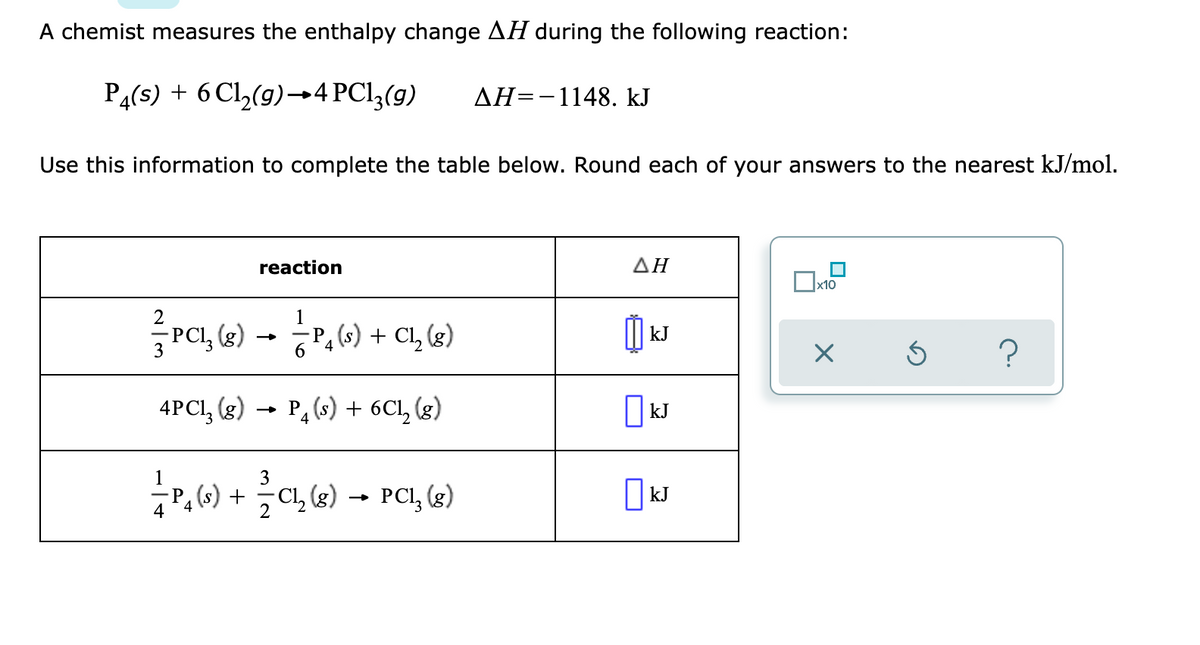 A chemist measures the enthalpy change AH during the following reaction:
P4(s) + 6 Cl,(g)→4 PCI3(g)
AH=-1148. kJ
Use this information to complete the table below. Round each of your answers to the nearest kJ/mol.
reaction
ΔΗ
2
1
-P
-PCl, (g)
s) + Cl, (g)
kJ
3
4PCI, (g)
- P, (s) + 6Cl, (g)
| kJ
1
3
(s) +
4
Cl, (g)
PCI, (g)
kJ
