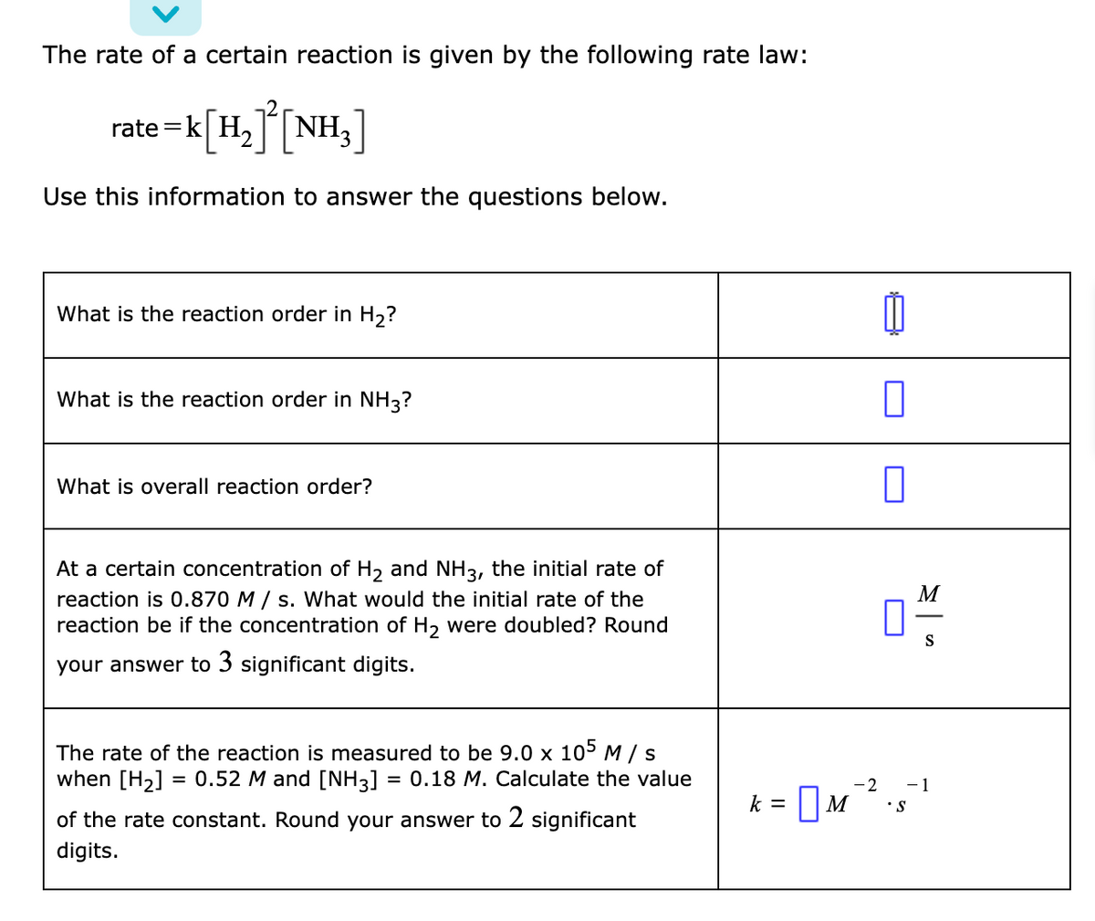 The rate of a certain reaction is given by the following rate law:
rate =k H,NH3
=K[H,J[NH,]
Use this information to answer the questions below.
What is the reaction order in H2?
What is the reaction order in NH3?
What is overall reaction order?
At a certain concentration of H, and NH3, the initial rate of
reaction is 0.870 M / s. What would the initial rate of the
reaction be if the concentration of H, were doubled? Round
M
S
your answer to 3 significant digits.
The rate of the reaction is measured to be 9.0 x 105M/s
when [H2] = 0.52 M and [NH3] = 0.18 M. Calculate the value
- 1
%3D
%3D
k = 0M"
-2
•S
of the rate constant. Round your answer to 2 significant
digits.
