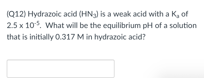 (Q12) Hydrazoic acid (HN3) is a weak acid with a K, of
2.5 x 10-5. What will be the equilibrium pH of a solution
that is initially 0.317 M in hydrazoic acid?
