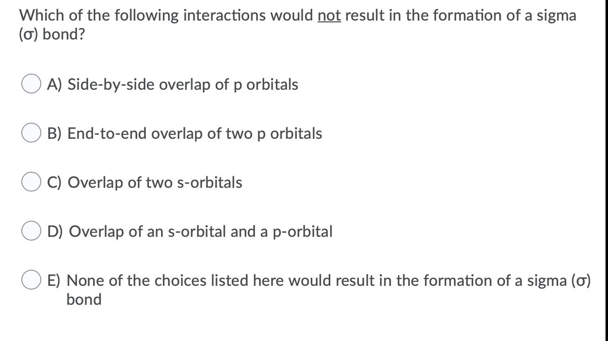 Which of the following interactions would not result in the formation of a sigma
(ơ) bond?
A) Side-by-side overlap of p orbitals
B) End-to-end overlap of twop orbitals
C) Overlap of two s-orbitals
D) Overlap of an s-orbital and a p-orbital
E) None of the choices listed here would result in the formation of a sigma (ơ)
bond

