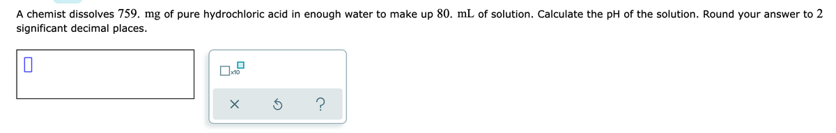 A chemist dissolves 759. mg of pure hydrochloric acid in enough water to make up 80. mL of solution. Calculate the pH of the solution. Round your answer to 2
significant decimal places.
