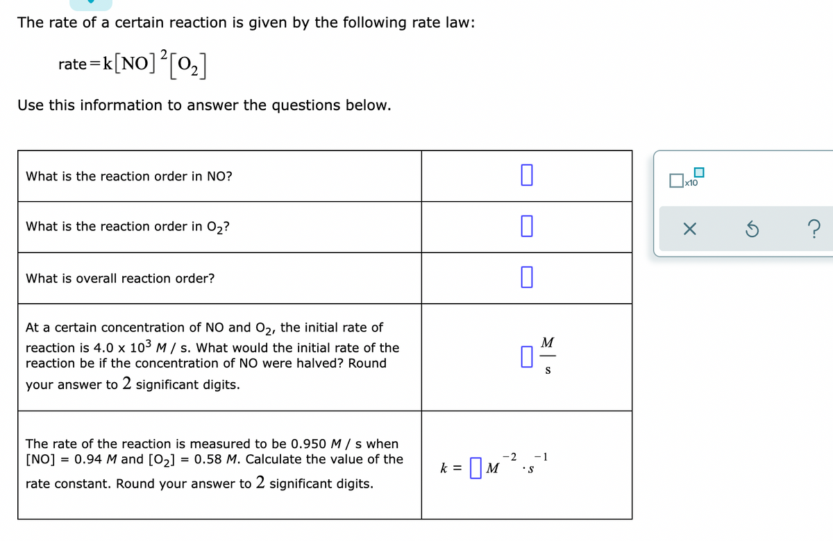 The rate of a certain reaction is given by the following rate law:
rate =k[NO][0,]
Use this information to answer the questions below.
What is the reaction order in NO?
x10
What is the reaction order in 0,?
What is overall reaction order?
At a certain concentration of NO and 02, the initial rate of
M
reaction is 4.0 x 103 M / s. What would the initial rate of the
reaction be if the concentration of NO were halved? Round
S
your answer to 2 significant digits.
The rate of the reaction is measured to be 0.950 M / s when
[NO] = 0.94 M and [O2] =
= 0.58 M. Calculate the value of the
-2
- 1
k = |M
•S
rate constant. Round your answer to 2 significant digits.
