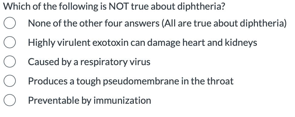 Which of the following is NOT true about diphtheria?
None of the other four answers (All are true about diphtheria)
Highly virulent exotoxin can damage heart and kidneys
Caused by a respiratory virus
Produces a tough pseudomembrane in the throat
Preventable by immunization