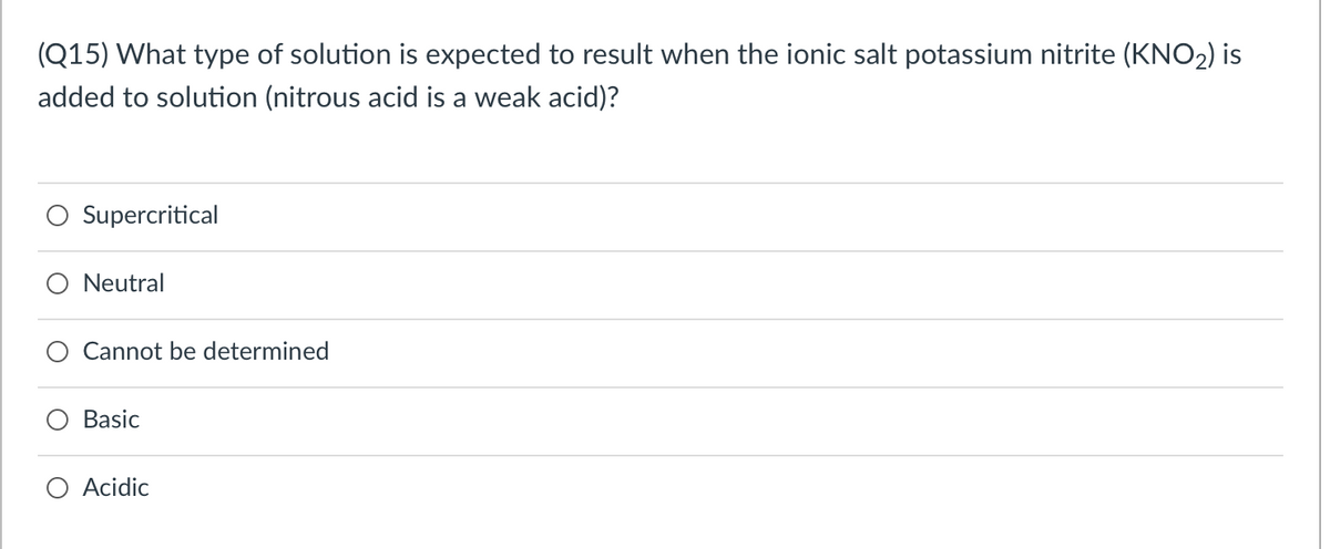 (Q15) What type of solution is expected to result when the ionic salt potassium nitrite (KNO2) is
added to solution (nitrous acid is a weak acid)?
Supercritical
Neutral
Cannot be determined
Basic
O Acidic
