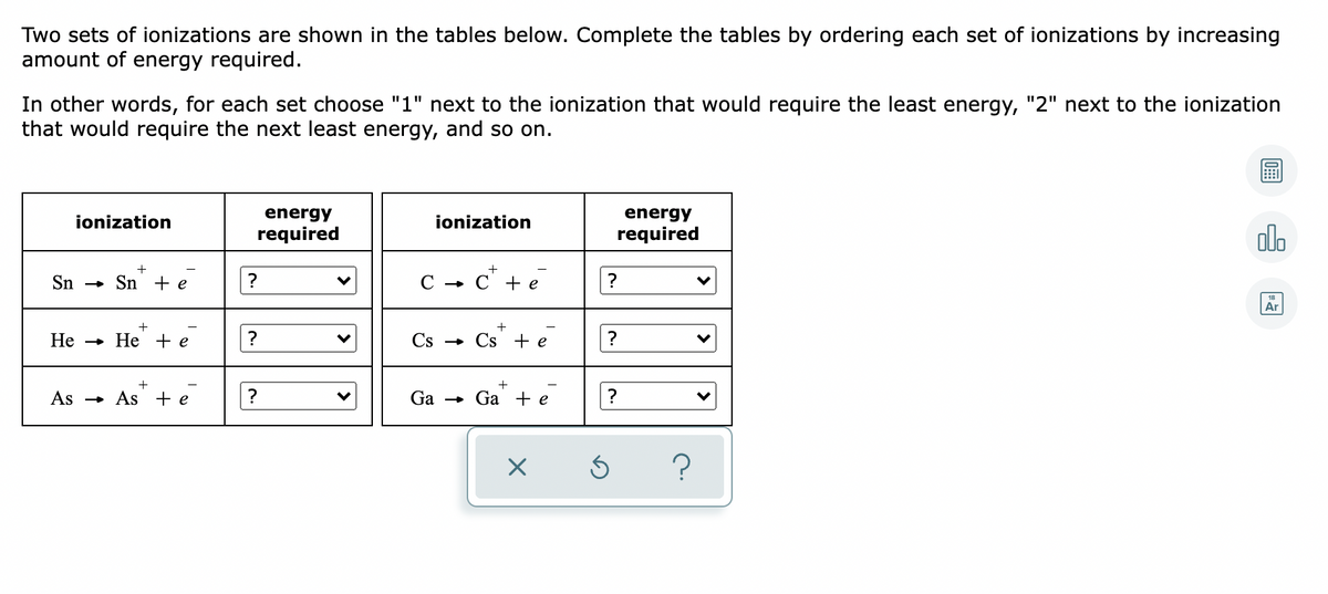 Two sets of ionizations are shown in the tables below. Complete the tables by ordering each set of ionizations by increasing
amount of energy required.
In other words, for each set choose "1" next to the ionization that would require the least energy, "2" next to the ionization
that would require the next least energy, and so on.
energy
energy
ionization
ionization
required
required
olo
+
Sn
с - с+е
» Sn + e
Ar
Не — Не +e
?
Cs
Cs + e
As - As +e
?
Ga
Ga + e
?

