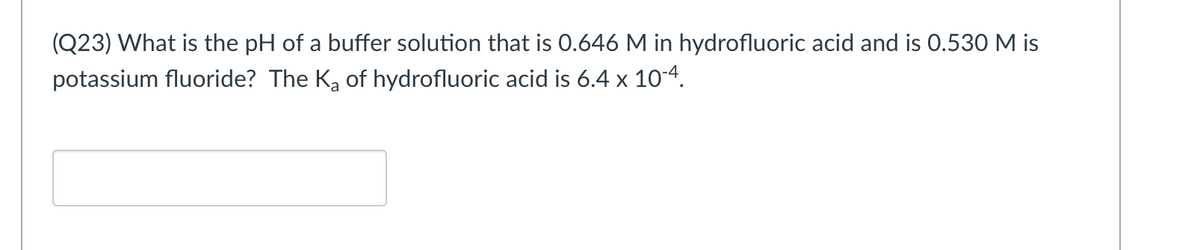 (Q23) What is the pH of a buffer solution that is 0.646 M in hydrofluoric acid and is 0.530 M is
potassium fluoride? The Ka of hydrofluoric acid is 6.4 x 10-4.

