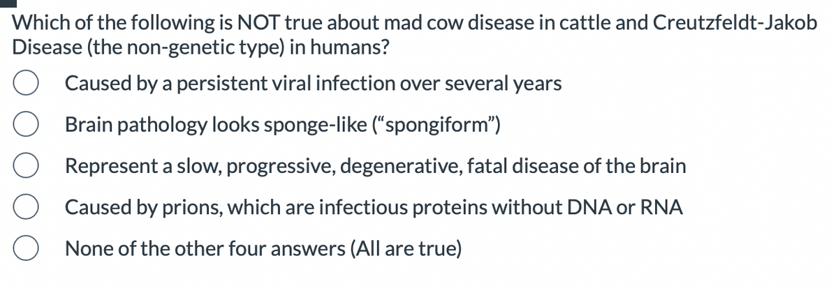 Which of the following is NOT true about mad cow disease in cattle and Creutzfeldt-Jakob
Disease (the non-genetic type) in humans?
Caused by a persistent viral infection over several years
Brain pathology looks sponge-like ("spongiform")
Represent a slow, progressive, degenerative, fatal disease of the brain
Caused by prions, which are infectious proteins without DNA or RNA
None of the other four answers (All are true)