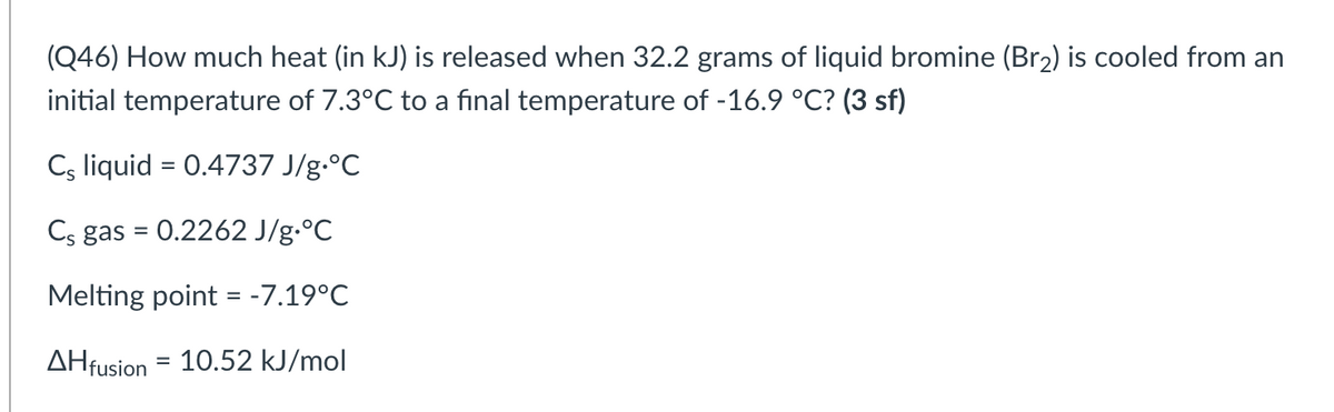 (Q46) How much heat (in kJ) is released when 32.2 grams of liquid bromine (Br2) is cooled from an
initial temperature of 7.3°C to a final temperature of -16.9 °C? (3 sf)
Cs liquid = 0.4737 J/g.°C
%3D
Cs gas = 0.2262 J/g.°C
Melting point = -7.19°C
%3D
AHfusion = 10.52 kJ/mol
