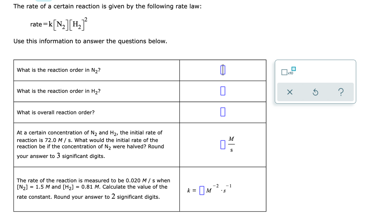 The rate of a certain reaction is given by the following rate law:
- j°
k[N,][H,
rate
||
Use this information to answer the questions below.
What is the reaction order in N2?
What is the reaction order in H,?
What is overall reaction order?
At a certain concentration of N, and H2, the initial rate of
M
reaction is 72.0 M / s. What would the initial rate of the
reaction be if the concentration of N, were halved? Round
S
your answer to 3 significant digits.
The rate of the reaction is measured to be 0.020 M/s when
[N2]
= 1.5 M and [H2] = 0.81 M. Calculate the value of the
-2
-1
k = || M
•S
rate constant. Round your answer to 2 significant digits.

