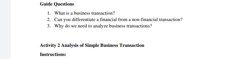 Guide Questions
1. What is a business transaction?
2. Can you differentiate a financial from a non-financial transaction?
3. Why do we need to analyze business transactions?
Activity 2 Analysis of Simple Business Transaction
Instructions:
