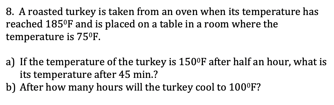 8. A roasted turkey is taken from an oven when its temperature has
reached 185°F and is placed on a table in a room where the
temperature is 75°F.
a) If the temperature of the turkey is 150°F after half an hour, what is
its temperature after 45 min.?
b) After how many hours will the turkey cool to 100°F?
