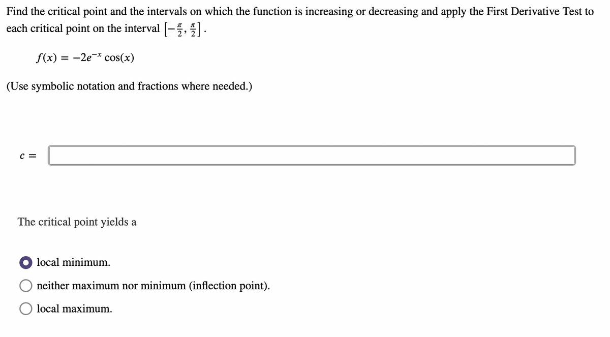 Find the critical point and the intervals on which the function is increasing or decreasing and apply the First Derivative Test to
each critical point on the interval [-].
f(x) = -2e * cos(x)
(Use symbolic notation and fractions where needed.)
C =
The critical point yields a
local minimum.
neither maximum nor minimum (inflection point).
local maximum.