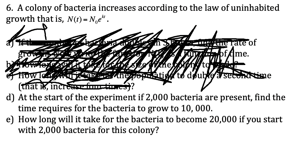 6. A colony of bacteria increases according to the law of uninhabited
growth that is, N(t) = N,e“ .
CiE Tate of
of tme.
gro
HOW I
(that i8, increasef
d) At the start of the experiment if 2,000 bacteria are present, find the
time requires for the bacteria to grow to 10, 000.
e) How long will it take for the bacteria to become 20,000 if you start
with 2,000 bacteria for this colony?
atio to doubie a set
me
time)?
