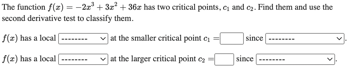 The function f(x) = −2x³ + 3x² + 36x has two critical points, c₁ and c₂. Find them and use the
second derivative test to classify them.
f(x) has a local
at the smaller critical point c₁
since
V
f(x) has a local
✓at the larger critical point c2
since