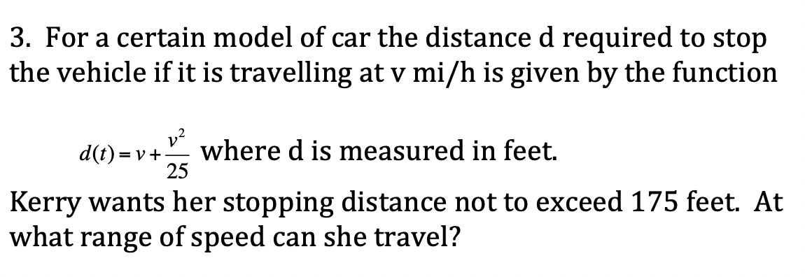3. For a certain model of car the distance d required to stop
the vehicle if it is travelling at v mi/h is given by the function
► where d is measured in feet.
25
d(t) = v +
Kerry wants her stopping distance not to exceed 175 feet. At
what range of speed can she travel?
