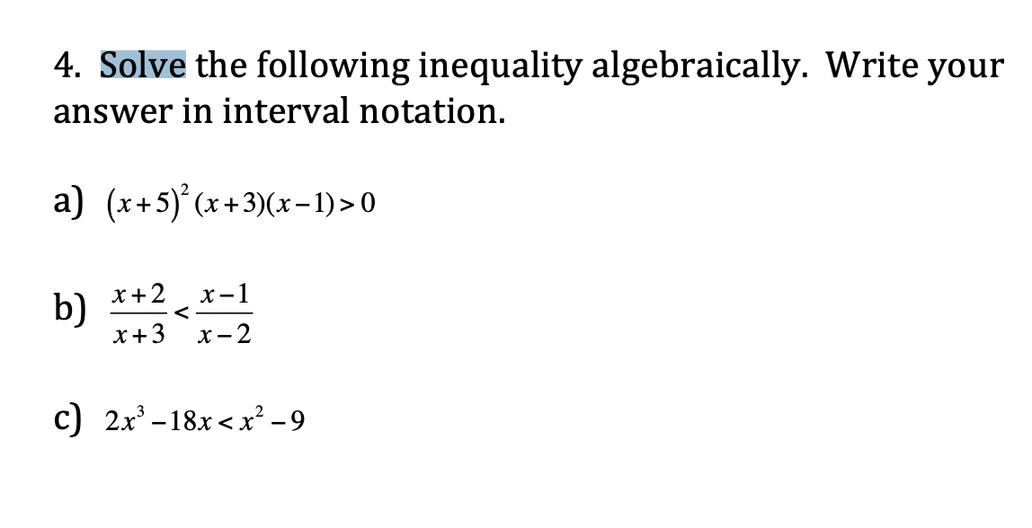4. Solve the following inequality algebraically. Write your
answer in interval notation.
a) (x+5)°(x+3)(x-1) >0
b)
x+3
x +2
х—1
<
х-2
с) 2х -18х <х? -9

