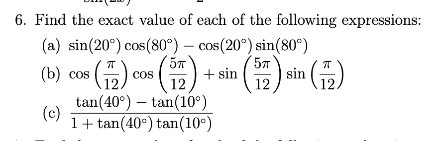 6. Find the exact value of each of the following expressions:
(a) sin(20°) cos(80°) – cos(20°) sin(80°)
57
CoS
COS
(b) cos (2)
+ sin
12
sin (12)
COS
12.
12
tan(40°) – tan(10°)
(c)
1+ tan(40°) tan(10°)
