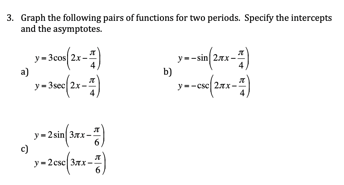 3. Graph the following pairs of functions for two periods. Specify the intercepts
and the asymptotes.
IT
y = 3cos 2x
4.
y = -sin 27x
a)
b)
y = 3sec| 2x
IT
y = - csc| 2ax-
IT
y = 2 sin 3rx-
c)
IT
y = 2 csc| 3rx
%3D
