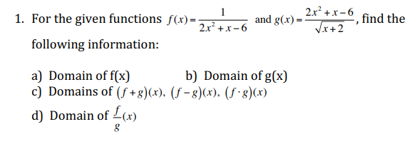 1
2.x? +x- 6
1. For the given functions f(x) =
and g(x) =
find the
2.x +x-6
Vx+2
following information:
b) Domain of g(x)
a) Domain of f(x)
c) Domains of (f +g)(x), (f – 8)(x), (f·8)(x)
d) Domain of L(x)
