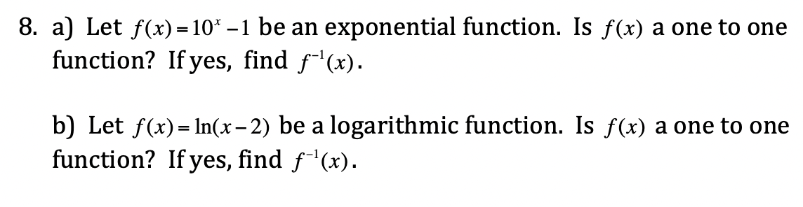 8. a) Let f(x) = 10* – 1 be an exponential function. Is f(x) a one to one
function? If yes, find f-'(x).
b) Let f(x)= In(x – 2) be a logarithmic function. Is f(x) a one to one
function? If yes, find f'(x).
