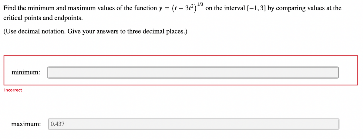 1/3
Find the minimum and maximum values of the function y =
(t – 312)" on the interval [-1,3] by comparing values at the
critical points and endpoints.
(Use decimal notation. Give your answers to three decimal places.)
minimum:
Incorrect
maximum:
0.437
