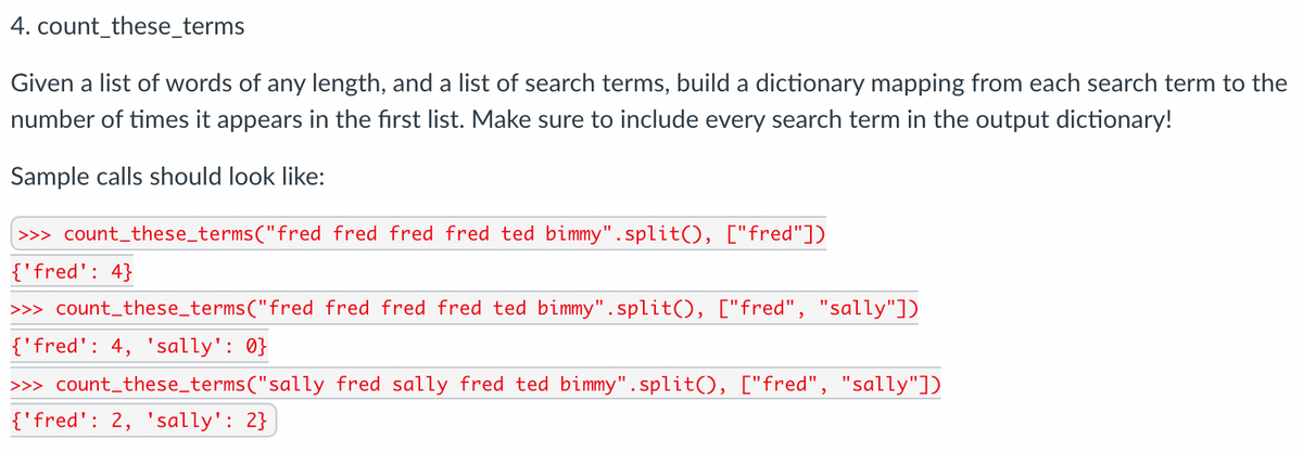 4. count_these_terms
Given a list of words of any length, and a list of search terms, build a dictionary mapping from each search term to the
number of times it appears in the first list. Make sure to include every search term in the output dictionary!
Sample calls should look like:
>>> count_these_terms("fred fred fred fred ted bimmy".split(), ["fred"])
{'fred': 4}
>> count_these_terms("fred fred fred fred ted bimmy". split(), ["fred", "sally"])
{'fred': 4, 'sally': 0}
>> count_these_terms("sally fred sally fred ted bimmy".split(), ["fred", "sally"])
{'fred': 2, 'sally': 2}
