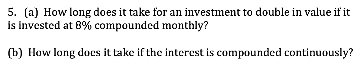 5. (a) How long does it take for an investment to double in value if it
is invested at 8% compounded monthly?
(b) How long does it take if the interest is compounded continuously?
