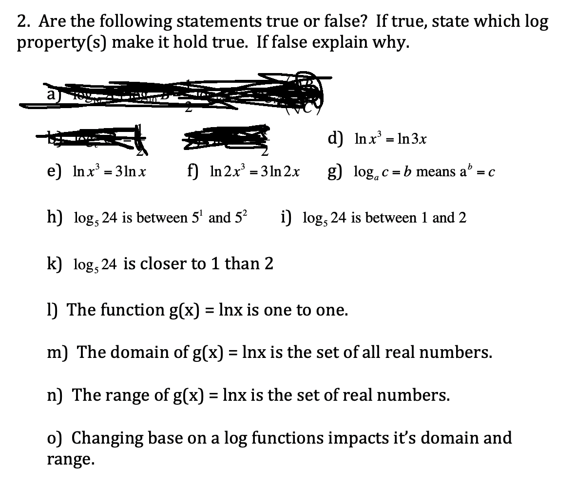 2. Are the following statements true or false? If true, state which log
property(s) make it hold true. If false explain why.
a
d) Inx' = In3x
%3D
e) Inx' = 31n x
f) In 2x = 3 1n2x
g) log, c = b means a
b
= C
h) log, 24 is between 5' and 5²
i) log, 24 is between 1 and 2
k) log, 24 is closer to 1 than 2
1) The function g(x) = Inx is one to one.
m) The domain of g(x) = Inx is the set of all real numbers.
%3D
n) The range of g(x) = Inx is the set of real numbers.
o) Changing base on a log functions impacts it's domain and
range.
