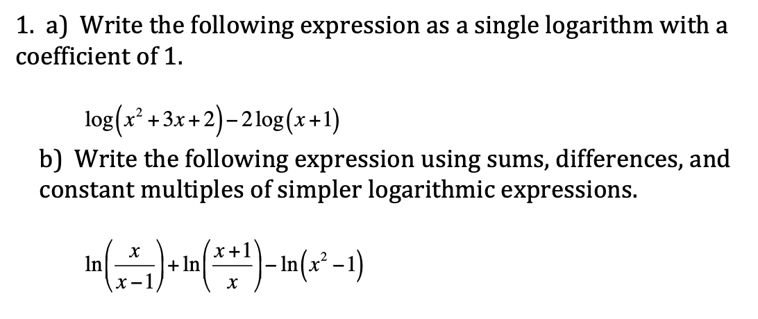 1. a) Write the following expression as a single logarithm with a
coefficient of 1.
log(x² +3x+2)– 21og(x+1)
b) Write the following expression using sums, differences, and
constant multiples of simpler logarithmic expressions.
x+1
- n(x² -1)
In
+In

