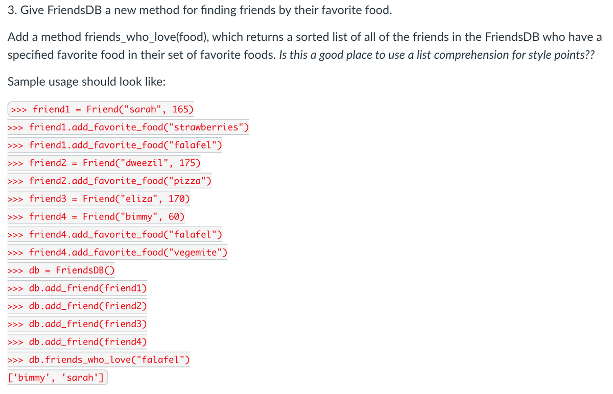 3. Give FriendsDB a new method for finding friends by their favorite food.
Add a method friends_who_love(food), which returns a sorted list of all of the friends in the FriendsDB who have a
specified favorite food in their set of favorite foods. Is this a good place to use a list comprehension for style points??
Sample usage should look like:
>>> friend1
Friend("sarah", 165)
>>> friend1.add_favorite_food("strawberries")
>>> friend1.add_favorite_food("falafel")
>>> friend2
Friend("dweezil", 175)
>>> friend2.add_favorite_food("pizza")
>>> friend3
Friend("eliza", 170)
>>> friend4
Friend("bimmy", 60)
>>> friend4.add_favorite_food("falafel")
>>> friend4.add_favorite_food("vegemite")
>>> db =
FriendsDB()
>>> db.add_friend(friend1)
>>> db.add_friend(friend2)
>>> db.add_friend(friend3)
>>> db.add_friend(friend4)
>>> db.friends_who_love("falafel")
['bimmy', 'sarah']
