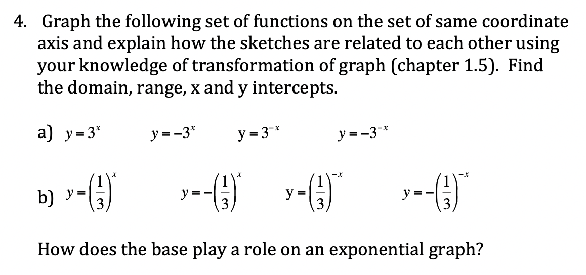 4. Graph the following set of functions on the set of same coordinate
axis and explain how the sketches are related to each other using
your knowledge of transformation of graph (chapter 1.5). Find
the domain, range, x and y intercepts.
a) y= 3*
y = -3*
y = 3-*
y =-3-*
()
-x
b) y =
y =-
=
y = -
How does the base play a role on an exponential graph?
