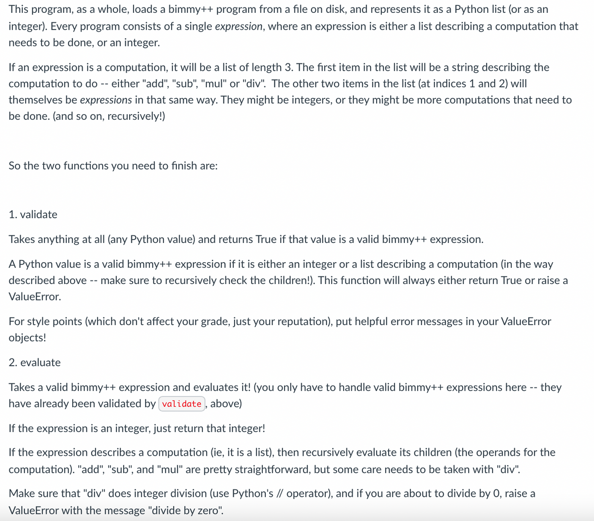 This program, as a whole, loads a bimmy++ program from a file on disk, and represents it as a Python list (or as an
integer). Every program consists of a single expression, where an expression is either a list describing a computation that
needs to be done, or an integer.
If an expression is a computation, it will be a list of length 3. The first item in the list will be a string describing the
computation to do -- either "add", "sub", "mul" or "div". The other two items in the list (at indices 1 and 2) will
themselves be expressions in that same way. They might be integers, or they might be more computations that need to
be done. (and so on, recursively!)
So the two functions you need to finish are:
1. validate
Takes anything at all (any Python value) and returns True if that value is a valid bimmy++ expression.
A Python value is a valid bimmy++ expression if it is either an integer or a list describing a computation (in the way
described above --
make sure to recursively check the children!). This function will always either return True or raise a
ValueError.
For style points (which don't affect your grade, just your reputation), put helpful error messages in your ValueError
objects!
2. evaluate
Takes a valid bimmy++ expression and evaluates it! (you only have to handle valid bimmy++ expressions here -- they
have already been validated by validate, above)
If the expression is an integer, just return that integer!
If the expression describes a computation (ie, it is a list), then recursively evaluate its children (the operands for the
computation). "add", "sub", and "mul" are pretty straightforward, but some care needs to be taken with "div".
Make sure that "div" does integer division (use Python's // operator), and if you are about to divide by 0, raise a
ValueError with the message "divide by zero".
