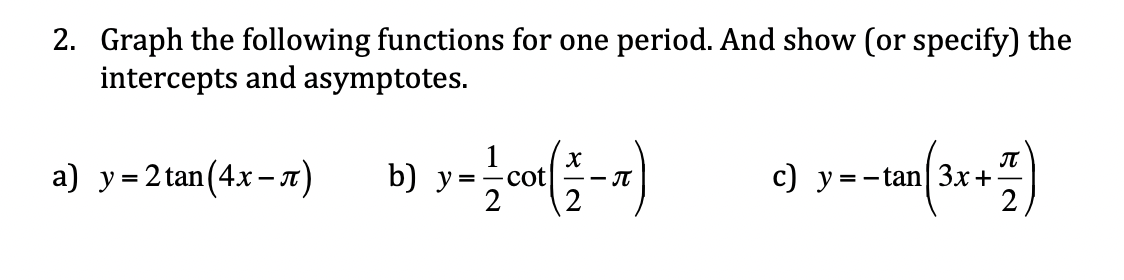 2. Graph the following functions for one period. And show (or specify) the
intercepts and asymptotes.
IT
a) y = 2 tan(4x–n)
b) y=
cot
c) y =-tan| 3x+
- JT
