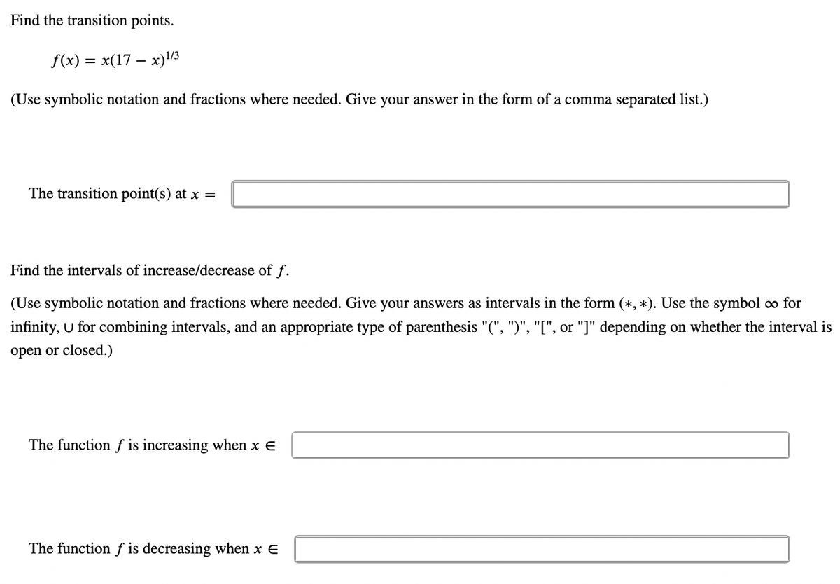 Find the transition points.
f(x) = x(17x)1/3
(Use symbolic notation and fractions where needed. Give your answer in the form of a comma separated list.)
The transition point(s) at x =
Find the intervals of increase/decrease of f.
(Use symbolic notation and fractions where needed. Give your answers as intervals in the form (*, *). Use the symbol ∞o for
infinity, U for combining intervals, and an appropriate type of parenthesis "(", ")", "[", or "]" depending on whether the interval is
open or closed.)
The function f is increasing when x E
The function f is decreasing when x E