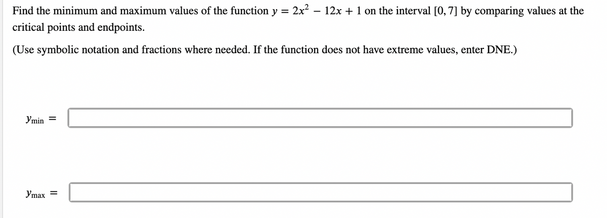 Find the minimum and maximum values of the function y = 2x² − 12x + 1 on the interval [0, 7] by comparing values at the
critical points and endpoints.
(Use symbolic notation and fractions where needed. If the function does not have extreme values, enter DNE.)
Ymin
Ymax =