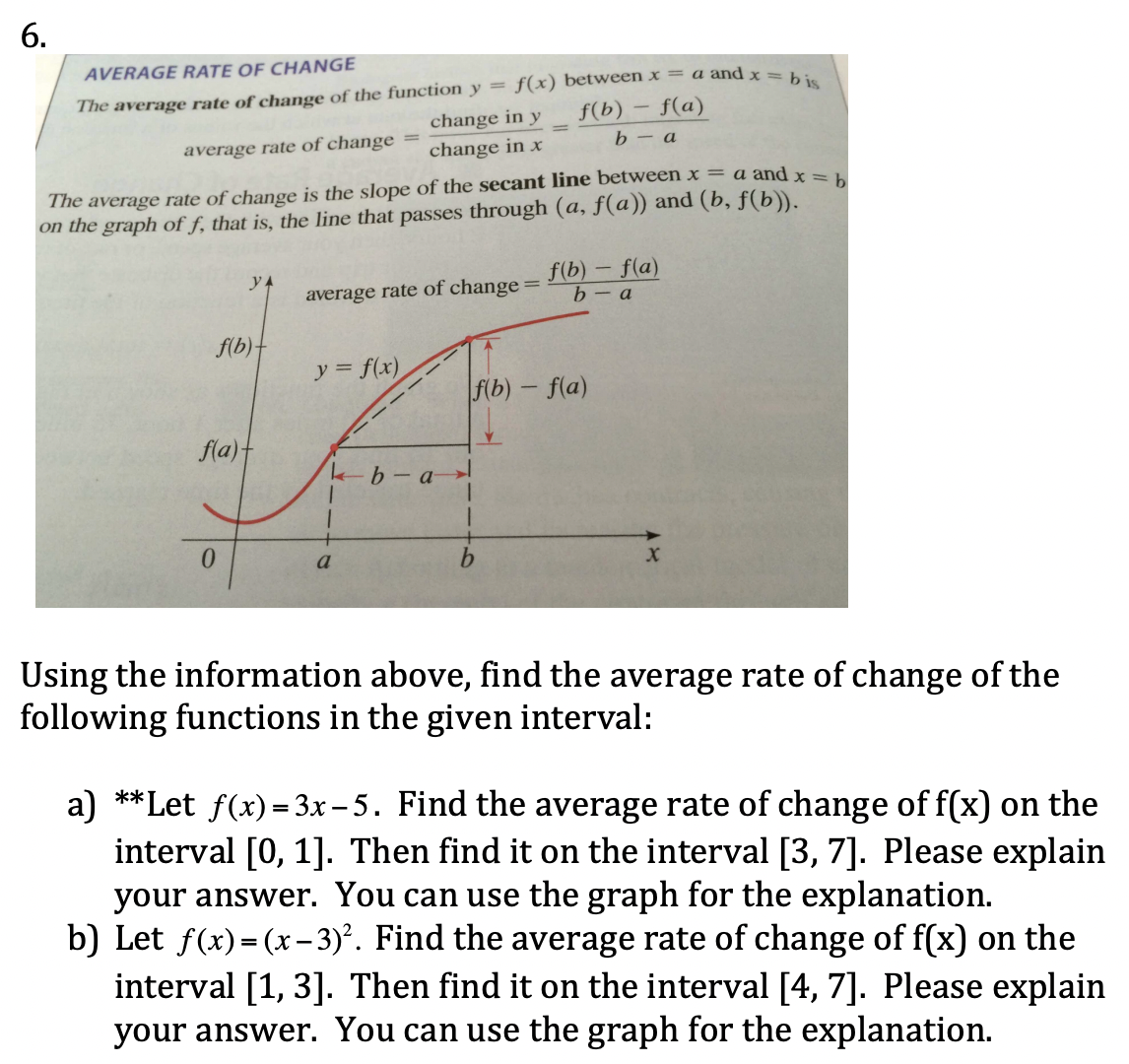 6.
AVERAGE RATE OF CH ANGE
The average rate of change of the function y = f(x) between x = a and x =
change in y
f(b) – f(a)
b – a
average rate of change
change in x
The average rate of change is the slope of the secant line between x = a and x = 1
on the graph of f, that is, the line that passes through (a, f(a)) and (b, f(b)).
f(b) – f(a)
b- a
yA
average rate of change
f(b)-
y = f(x)
f(b) - f(a)
fla)t
0.
a
Using the information above, find the average rate of change of the
following functions in the given interval:
a) **Let f(x)= 3x – 5. Find the average rate of change of f(x) on the
interval [0, 1]. Then find it on the interval [3, 7]. Please explain
your answer. You can use the graph for the explanation.
b) Let f(x)=(x – 3)². Find the average rate of change of f(x) on the
interval [1, 3]. Then find it on the interval [4, 7]. Please explain
your answer. You can use the graph for the explanation.
