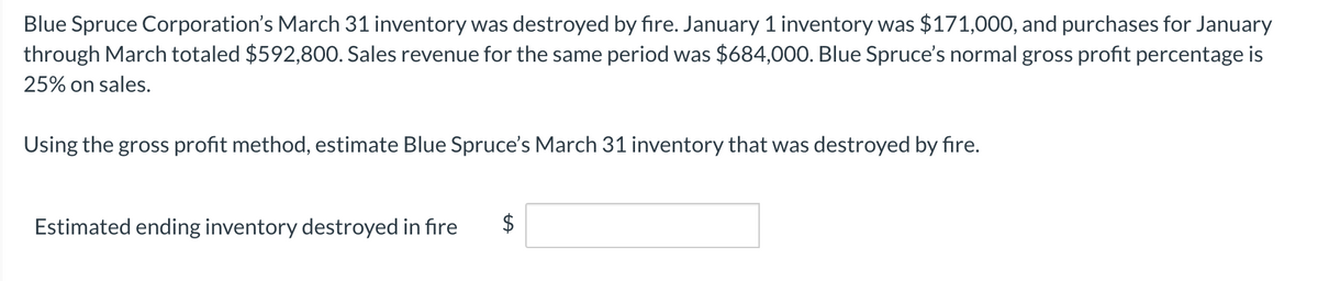 Blue Spruce Corporation's March 31 inventory was destroyed by fire. January 1 inventory was $171,000, and purchases for January
through March totaled $592,80O. Sales revenue for the same period was $684,000. Blue Spruce's normal gross profit percentage is
25% on sales.
Using the gross profit method, estimate Blue Spruce's March 31 inventory that was destroyed by fire.
Estimated ending inventory destroyed in fire
$
