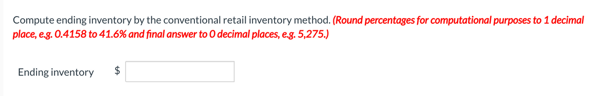 Compute ending inventory by the conventional retail inventory method. (Round percentages for computational purposes to 1 decimal
place, e.g. 0.4158 to 41.6% and final answer to O decimal places, e.g. 5,275.)
Ending inventory
%24
