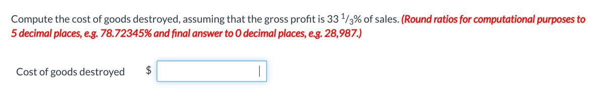 Compute the cost of goods destroyed, assuming that the gross profit is 33 /3% of sales. (Round ratios for computational purposes to
5 decimal places, e.g. 78.72345% and final answer to O decimal places, e.g. 28,987.)
Cost of goods destroyed
|
%24
