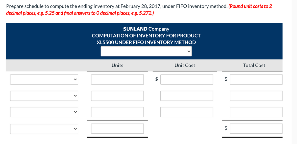 Prepare schedule to compute the ending inventory at February 28, 2017, under FIFO inventory method. (Round unit costs to 2
decimal places, e.g. 5.25 and final answers to 0 decimal places, e.g. 5,272.)
SUNLAND Company
COMPUTATION OF INVENTORY FOR PRODUCT
XL5500 UNDER FIFO INVENTORY METHOD
Units
Unit Cost
Total Cost
>
>
