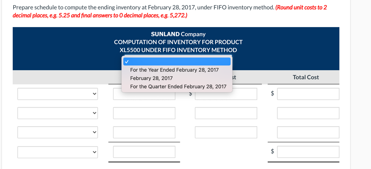 Prepare schedule to compute the ending inventory at February 28, 2017, under FIIFO inventory method. (Round unit costs to 2
decimal places, e.g. 5.25 and final answers to O decimal places, e.g. 5,272.)
SUNLAND Company
COMPUTATION OF INVENTORY FOR PRODUCT
XL5500 UNDER FIFO INVENTORY METHOD
For the Year Ended February 28, 2017
February 28, 2017
st
Total Cost
For the Quarter Ended February 28, 2017
$
>
>
>
