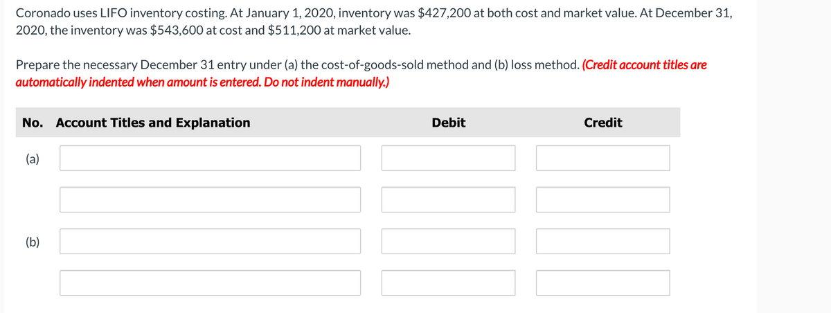Coronado uses LIFO inventory costing. At January 1, 2020, inventory was $427,200 at both cost and market value. At December 31,
2020, the inventory was $543,600 at cost and $511,200 at market value.
Prepare the necessary December 31 entry under (a) the cost-of-goods-sold method and (b) loss method. (Credit account titles are
automatically indented when amount is entered. Do not indent manually.)
No. Account Titles and Explanation
Debit
Credit
(a)
(b)
