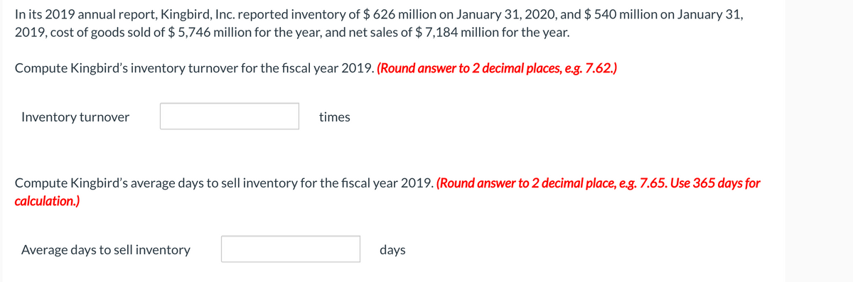 In its 2019 annual report, Kingbird, Inc. reported inventory of $ 626 million on January 31, 2020, and $ 540 million on January 31,
2019, cost of goods sold of $ 5,746 million for the year, and net sales of $ 7,184 million for the year.
Compute Kingbird's inventory turnover for the fiscal year 2019. (Round answer to 2 decimal places, e.g. 7.62.)
Inventory turnover
times
Compute Kingbird's average days to sell inventory for the fiscal year 2019. (Round answer to 2 decimal place, e.g. 7.65. Use 365 days for
calculation.)
Average days to sell inventory
days
