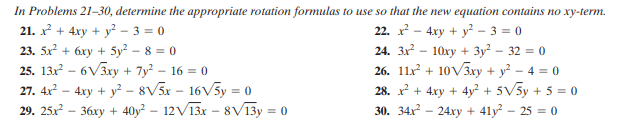 In Problems 21-30, determine the appropriate rotation formulas to use so that the new equation contains no xy-term.
21. x + 4xy + y? – 3 = 0
23. 5x? + 6xy + 5y? - 8 = 0
22. x? - 4xy + y? - 3 = 0
24. 3x - 10xy + 3y? - 32 = 0
26. 11x + 10V3xy + y² – 4 = 0
25. 13x – 6V3xy + 7y² – 16 = 0
27. 4x – 4xy + y² – 8V5x – 16V5y = 0
29. 25.x – 36xy + 40y² – 12V13x – 8V13y = 0
28. x + 4xy + 4y? + 5V5y + 5 = 0
30. 34x – 24xy + 41y – 25 = 0
