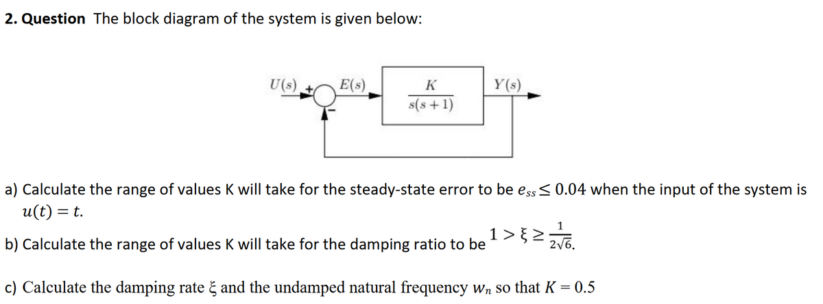 2. Question The block diagram of the system is given below:
U(s)
E(s)
K
Y(s)
s(s +1)
a) Calculate the range of values K will take for the steady-state error to be ess< 0.04 when the input of the system is
u(t) = t.
1
1 >} >
{ .
b) Calculate the range of values K will take for the damping ratio to be
2/6.
c) Calculate the damping rate Ğ and the undamped natural frequency wn so that K = 0.5
