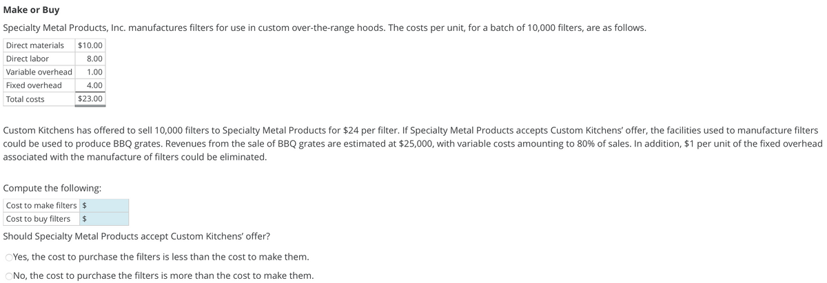 Make or Buy
Specialty Metal Products, Inc. manufactures filters for use in custom over-the-range hoods. The costs per unit, for a batch of 10,000 filters, are as follows.
Direct materials $10.00
Direct labor
8.00
ET
Variable overhead 1.00
Fixed overhead
Total costs
4.00
$23.00
Custom Kitchens has offered to sell 10,000 filters to Specialty Metal Products for $24 per filter. If Specialty Metal Products accepts Custom Kitchens' offer, the facilities used to manufacture filters
could be used to produce BBQ grates. Revenues from the sale of BBQ grates are estimated at $25,000, with variable costs amounting to 80% of sales. In addition, $1 per unit of the fixed overhead
associated with the manufacture of filters could be eliminated.
Compute the following:
Cost to make filters $
Cost to buy filters $
Should Specialty Metal Products accept Custom Kitchens' offer?
OYes, the cost to purchase the filters is less than the cost to make them.
No, the cost to purchase the filters is more than the cost to make them.