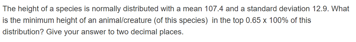 The height of a species is normally distributed with a mean 107.4 and a standard deviation 12.9. What
is the minimum height of an animal/creature (of this species) in the top 0.65 x 100% of this
distribution? Give your answer to two decimal places.
