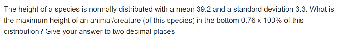 The height of a species is normally distributed with a mean 39.2 and a standard deviation 3.3. What is
the maximum height of an animal/creature (of this species) in the bottom 0.76 x 100% of this
distribution? Give your answer to two decimal places.
