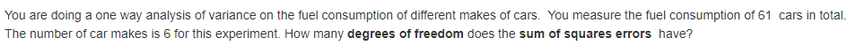 You are doing a one way analysis of variance on the fuel consumption of different makes of cars. You measure the fuel consumption of 61 cars in total.
The number of car makes is 6 for this experiment. How many degrees of freedom does the sum of squares errors have?
